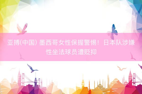 亚搏(中国) 墨西哥女性保握警惕！日本队涉嫌性坐法球员遭贬抑