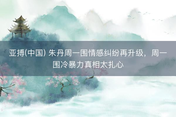 亚搏(中国) 朱丹周一围情感纠纷再升级，周一围冷暴力真相太扎心
