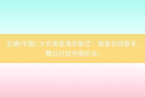 亚搏(中国) 大衣哥拒海外献艺:我是农民歌手,舞台只给中国听众!