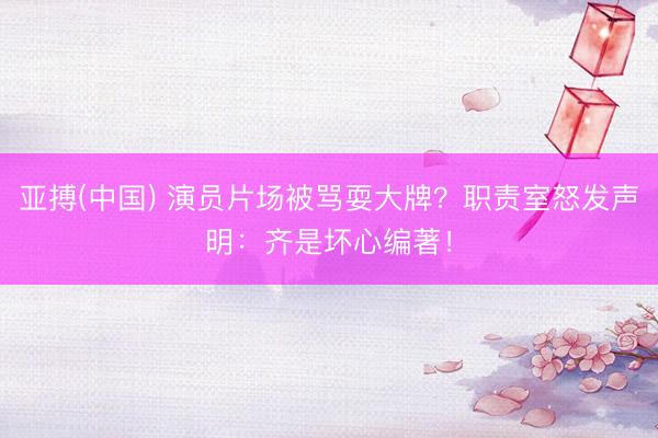 亚搏(中国) 演员片场被骂耍大牌？职责室怒发声明：齐是坏心编著！