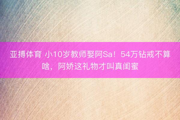 亚搏体育 小10岁教师娶阿Sa！54万钻戒不算啥，阿娇这礼物才叫真闺蜜