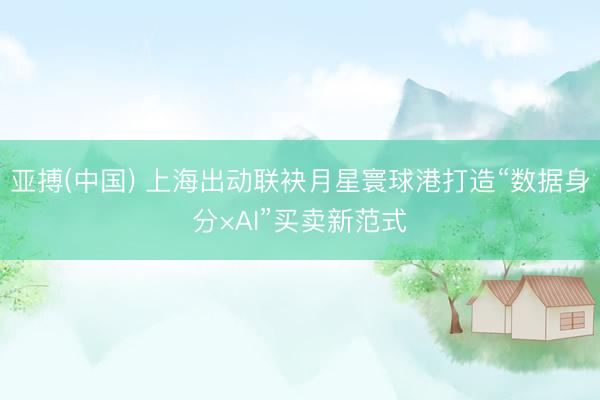亚搏(中国) 上海出动联袂月星寰球港打造“数据身分×AI”买卖新范式