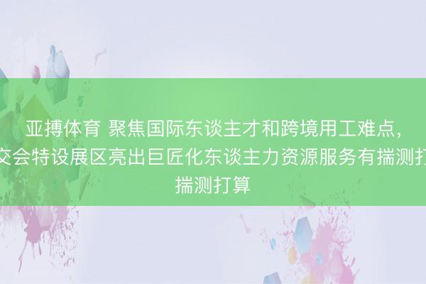 亚搏体育 聚焦国际东谈主才和跨境用工难点，上交会特设展区亮出巨匠化东谈主力资源服务有揣测打算