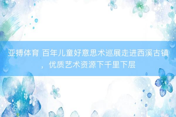 亚搏体育 百年儿童好意思术巡展走进西溪古镇，优质艺术资源下千里下层