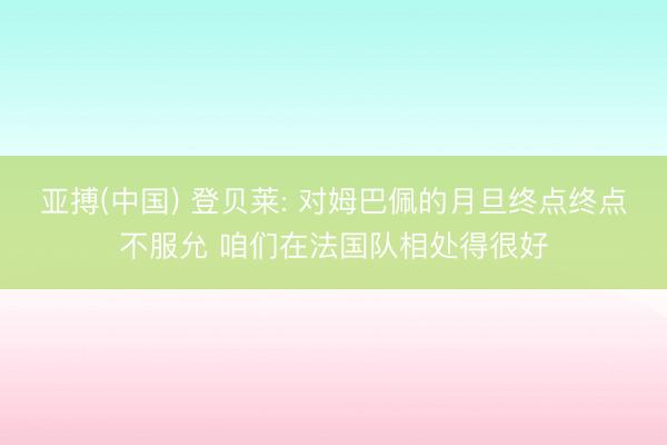 亚搏(中国) 登贝莱: 对姆巴佩的月旦终点终点不服允 咱们在法国队相处得很好