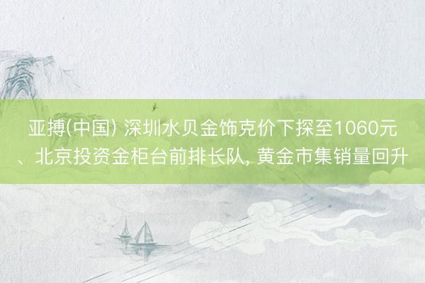 亚搏(中国) 深圳水贝金饰克价下探至1060元、北京投资金柜台前排长队, 黄金市集销量回升