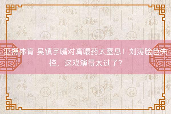 亚搏体育 吴镇宇嘴对嘴喂药太窒息！刘涛脸色失控，这戏演得太过了？
