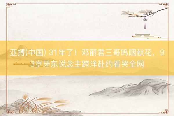 亚搏(中国) 31年了!邓丽君三哥呜咽献花,93岁牙东说念主跨洋赴约看哭全网
