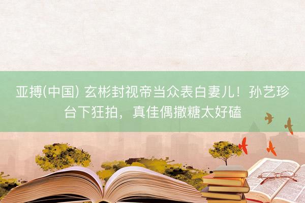 亚搏(中国) 玄彬封视帝当众表白妻儿！孙艺珍台下狂拍，真佳偶撒糖太好磕