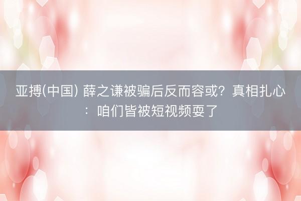 亚搏(中国) 薛之谦被骗后反而容或？真相扎心：咱们皆被短视频耍了