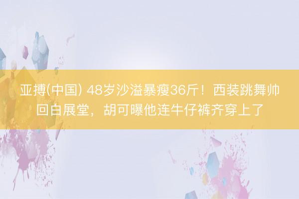 亚搏(中国) 48岁沙溢暴瘦36斤！西装跳舞帅回白展堂，胡可曝他连牛仔裤齐穿上了