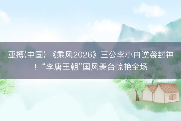 亚搏(中国) 《乘风2026》三公李小冉逆袭封神！“李唐王朝”国风舞台惊艳全场