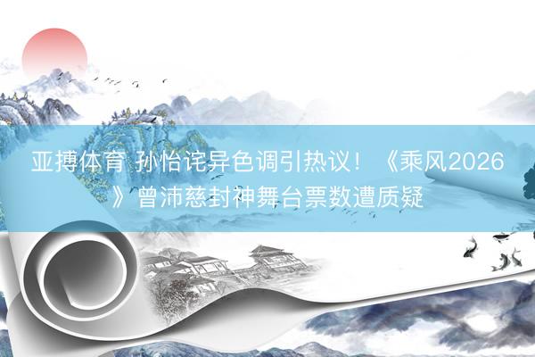 亚搏体育 孙怡诧异色调引热议!《乘风2026》曾沛慈封神舞台票数遭质疑