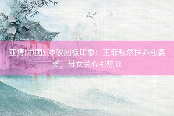 亚搏(中国) 冲破刻板印象！王菲默然扶养前婆婆，母女关心引热议