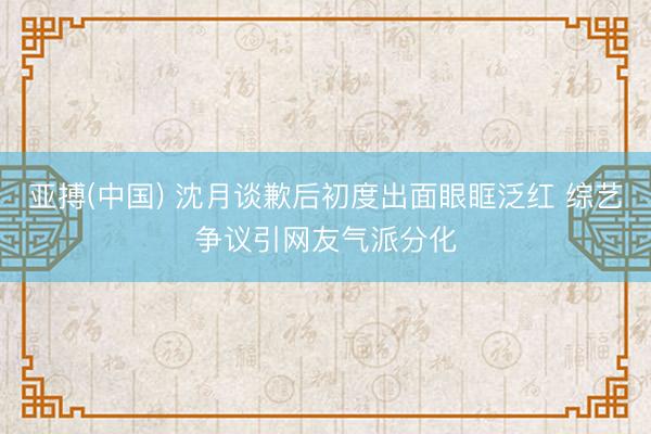 亚搏(中国) 沈月谈歉后初度出面眼眶泛红 综艺争议引网友气派分化