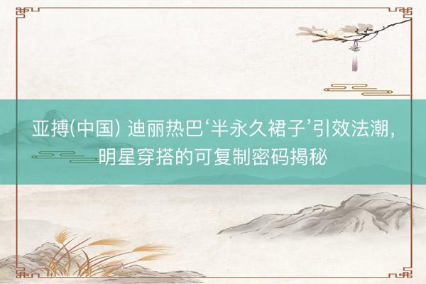 亚搏(中国) 迪丽热巴‘半永久裙子’引效法潮，明星穿搭的可复制密码揭秘