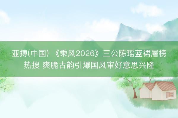 亚搏(中国) 《乘风2026》三公陈瑶蓝裙屠榜热搜 爽脆古韵引爆国风审好意思兴隆