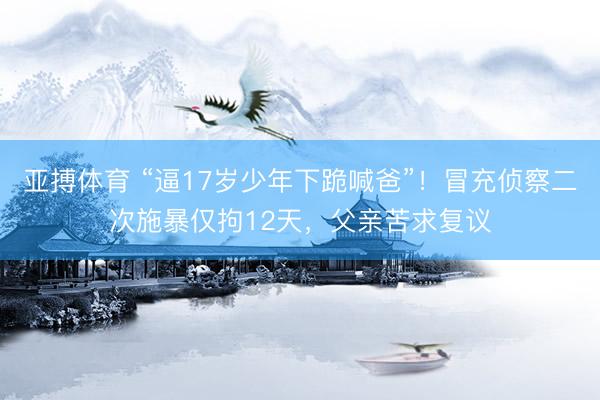 亚搏体育 “逼17岁少年下跪喊爸”！冒充侦察二次施暴仅拘12天，父亲苦求复议