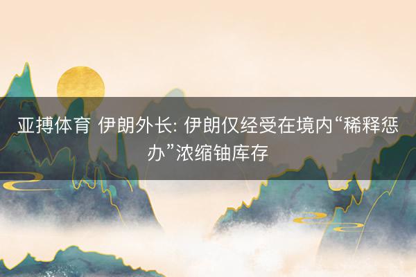 亚搏体育 伊朗外长: 伊朗仅经受在境内“稀释惩办”浓缩铀库存