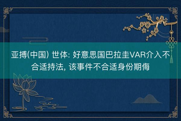 亚搏(中国) 世体: 好意思国巴拉圭VAR介入不合适持法, 该事件不合适身份期侮