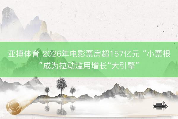 亚搏体育 2026年电影票房超157亿元 “小票根”成为拉动滥用增长“大引擎”