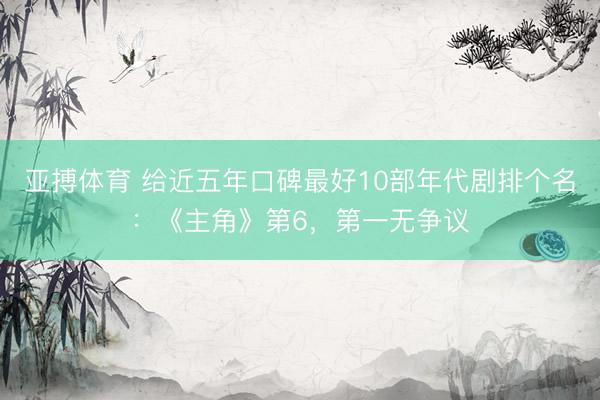 亚搏体育 给近五年口碑最好10部年代剧排个名：《主角》第6，第一无争议