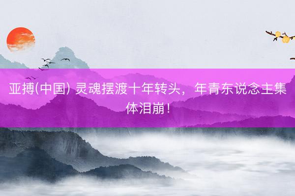亚搏(中国) 灵魂摆渡十年转头，年青东说念主集体泪崩！