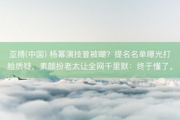 亚搏(中国) 杨幂演技曾被嘲？提名名单曝光打脸质疑，素颜扮老太让全网千里默：终于懂了。