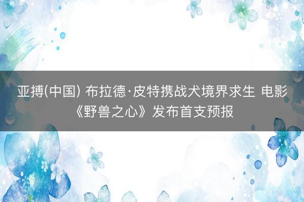 亚搏(中国) 布拉德·皮特携战犬境界求生 电影《野兽之心》发布首支预报