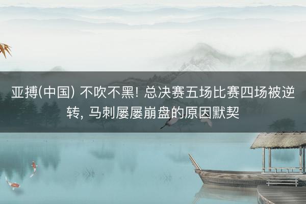 亚搏(中国) 不吹不黑! 总决赛五场比赛四场被逆转， 马刺屡屡崩盘的原因默契