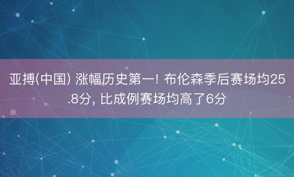 亚搏(中国) 涨幅历史第一! 布伦森季后赛场均25.8分， 比成例赛场均高了6分