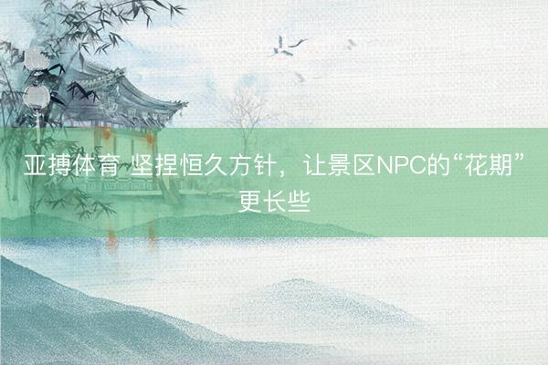 亚搏体育 坚捏恒久方针,让景区NPC的“花期”更长些