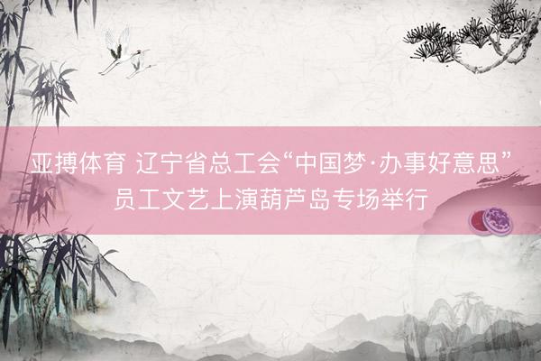 亚搏体育 辽宁省总工会“中国梦·办事好意思”员工文艺上演葫芦岛专场举行