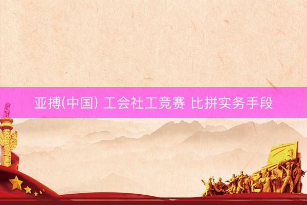 亚搏(中国) 工会社工竞赛 比拼实务手段