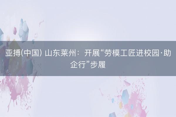 亚搏(中国) 山东莱州：开展“劳模工匠进校园·助企行”步履
