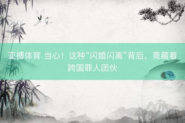 亚搏体育 当心！这种“闪婚闪离”背后，竟藏着跨国罪人团伙