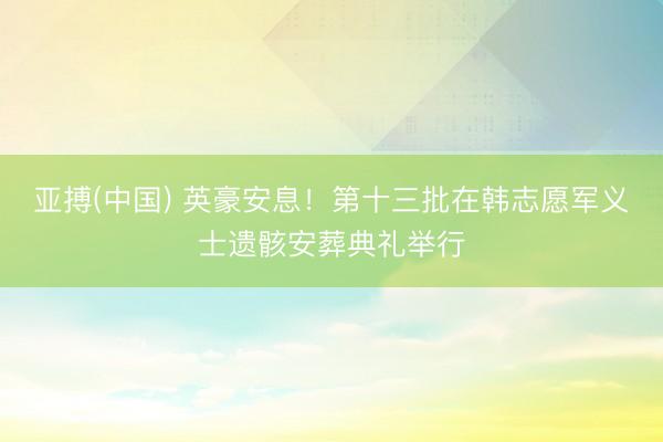 亚搏(中国) 英豪安息！第十三批在韩志愿军义士遗骸安葬典礼举行