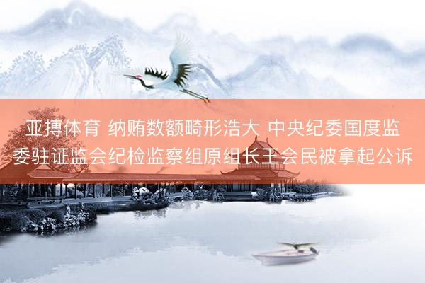 亚搏体育 纳贿数额畸形浩大 中央纪委国度监委驻证监会纪检监察组原组长王会民被拿起公诉
