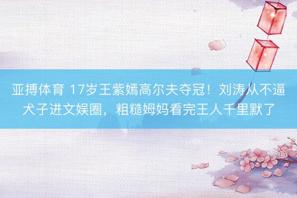 亚搏体育 17岁王紫嫣高尔夫夺冠！刘涛从不逼犬子进文娱圈，粗糙姆妈看完王人千里默了