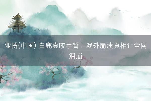 亚搏(中国) 白鹿真咬手臂！戏外崩溃真相让全网泪崩