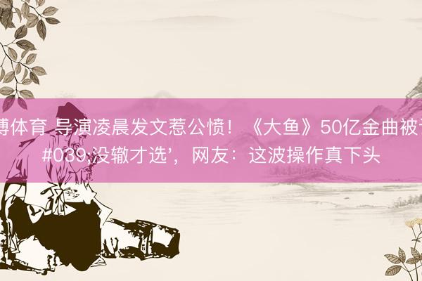 亚搏体育 导演凌晨发文惹公愤！《大鱼》50亿金曲被说'没辙才选'，网友：这波操作真下头