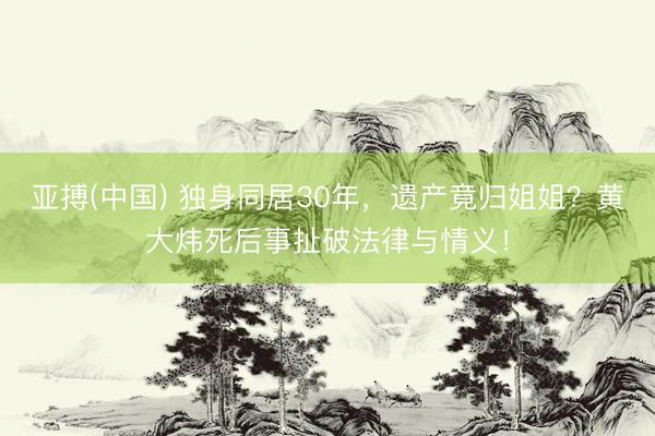 亚搏(中国) 独身同居30年，遗产竟归姐姐？黄大炜死后事扯破法律与情义！
