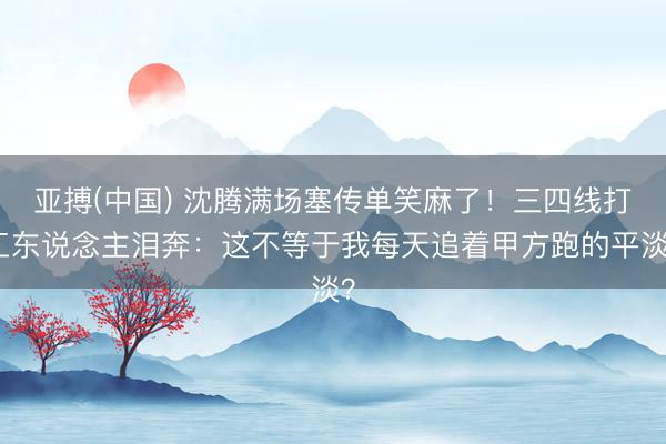 亚搏(中国) 沈腾满场塞传单笑麻了！三四线打工东说念主泪奔：这不等于我每天追着甲方跑的平淡？