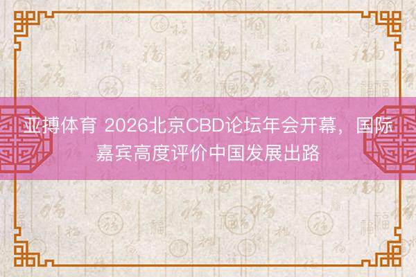 亚搏体育 2026北京CBD论坛年会开幕，国际嘉宾高度评价中国发展出路