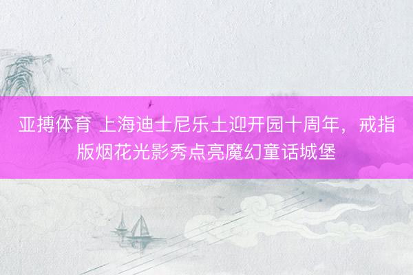 亚搏体育 上海迪士尼乐土迎开园十周年，戒指版烟花光影秀点亮魔幻童话城堡