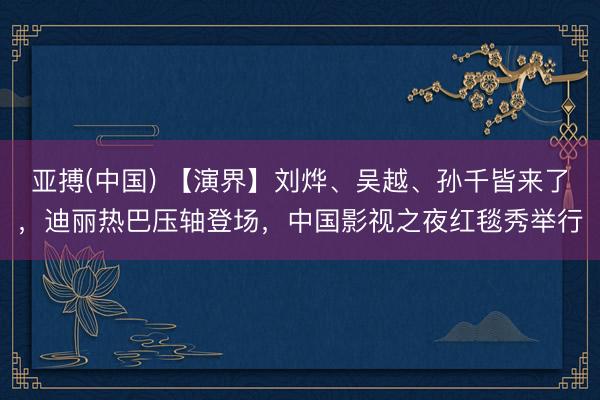 亚搏(中国) 【演界】刘烨、吴越、孙千皆来了，迪丽热巴压轴登场，中国影视之夜红毯秀举行