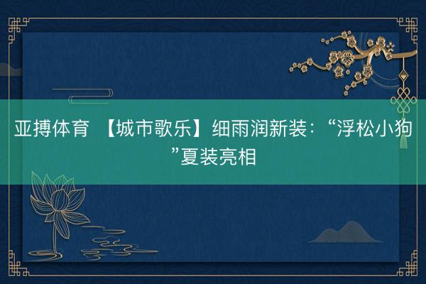 亚搏体育 【城市歌乐】细雨润新装：“浮松小狗”夏装亮相