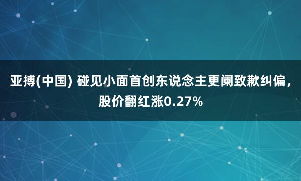 亚搏(中国) 碰见小面首创东说念主更阑致歉纠偏，股价翻红涨0.27%
