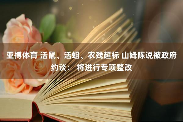 亚搏体育 活鼠、活蛆、农残超标 山姆陈说被政府约谈： 将进行专项整改