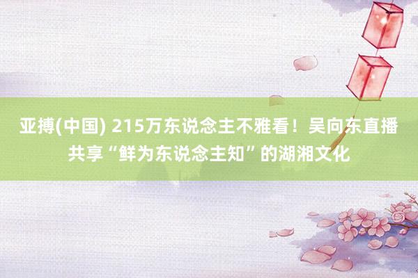 亚搏(中国) 215万东说念主不雅看！吴向东直播共享“鲜为东说念主知”的湖湘文化
